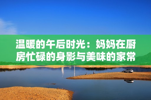 温暖的午后时光：妈妈在厨房忙碌的身影与美味的家常菜