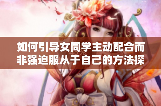 如何引导女同学主动配合而非强迫服从于自己的方法探讨