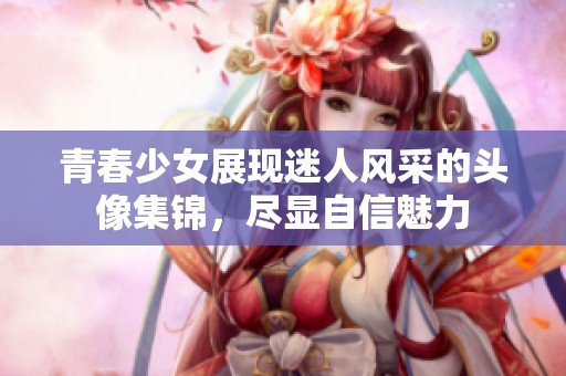 青春少女展现迷人风采的头像集锦，尽显自信魅力