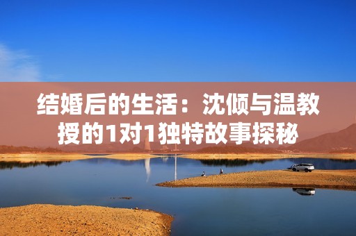 结婚后的生活：沈倾与温教授的1对1独特故事探秘