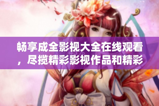畅享成全影视大全在线观看，尽揽精彩影视作品和精彩剧情