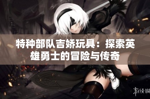 特种部队吉娇玩具：探索英雄勇士的冒险与传奇