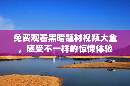 免费观看黑暗题材视频大全，感受不一样的惊悚体验