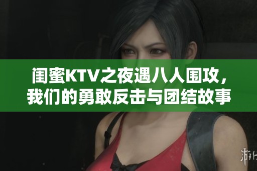 闺蜜KTV之夜遇八人围攻，我们的勇敢反击与团结故事