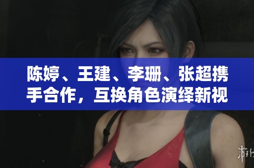 陈婷、王建、李珊、张超携手合作，互换角色演绎新视角