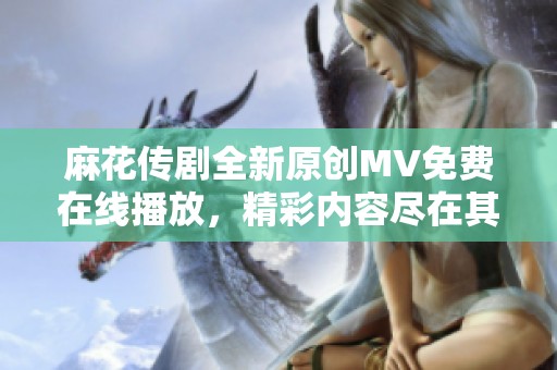 麻花传剧全新原创MV免费在线播放，精彩内容尽在其中