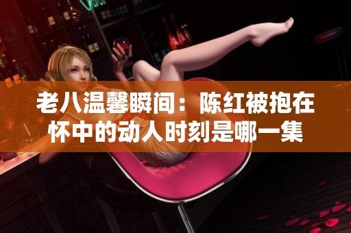 老八温馨瞬间：陈红被抱在怀中的动人时刻是哪一集