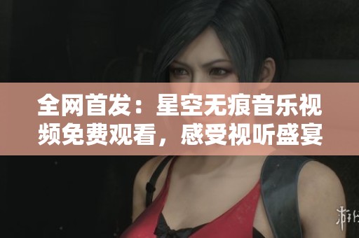 全网首发：星空无痕音乐视频免费观看，感受视听盛宴！