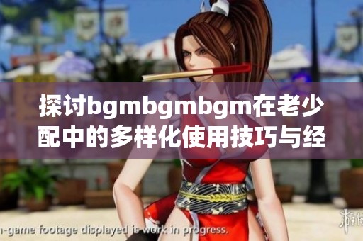 探讨bgmbgmbgm在老少配中的多样化使用技巧与经验分享