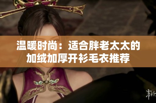 温暖时尚：适合胖老太太的加绒加厚开衫毛衣推荐