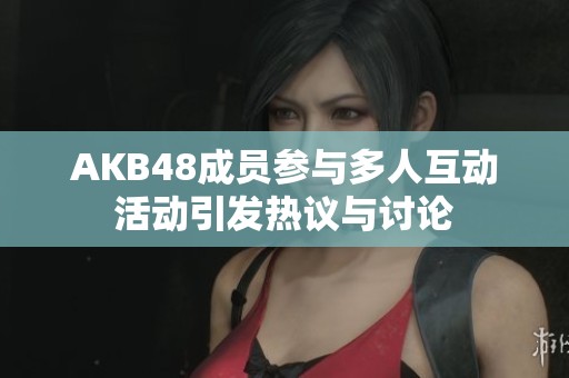 AKB48成员参与多人互动活动引发热议与讨论