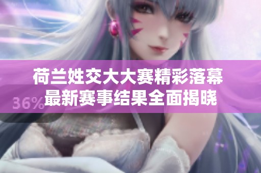 荷兰姓交大大赛精彩落幕 最新赛事结果全面揭晓