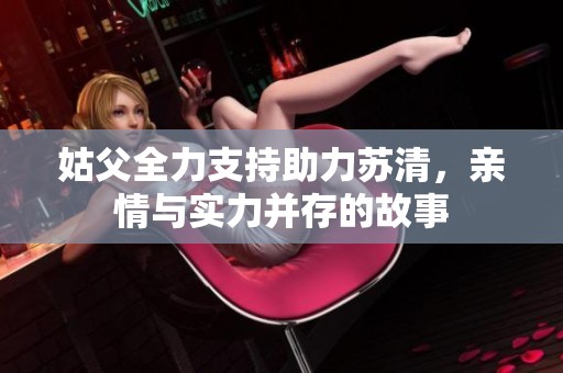 姑父全力支持助力苏清，亲情与实力并存的故事