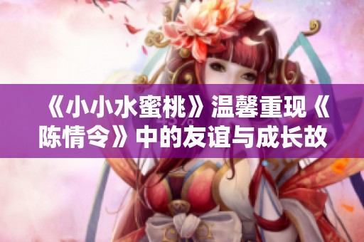 《小小水蜜桃》温馨重现《陈情令》中的友谊与成长故事