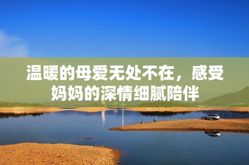 温暖的母爱无处不在，感受妈妈的深情细腻陪伴