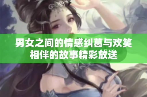 男女之间的情感纠葛与欢笑相伴的故事精彩放送
