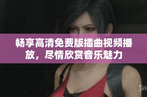 畅享高清免费版插曲视频播放，尽情欣赏音乐魅力