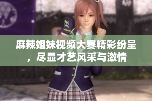 麻辣姐妹视频大赛精彩纷呈，尽显才艺风采与激情