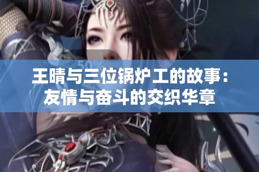 王晴与三位锅炉工的故事：友情与奋斗的交织华章