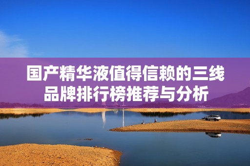 国产精华液值得信赖的三线品牌排行榜推荐与分析