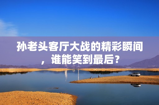 孙老头客厅大战的精彩瞬间，谁能笑到最后？