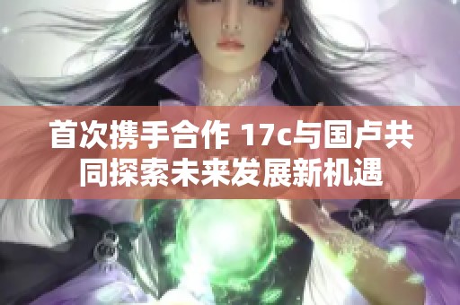 首次携手合作 17c与国卢共同探索未来发展新机遇