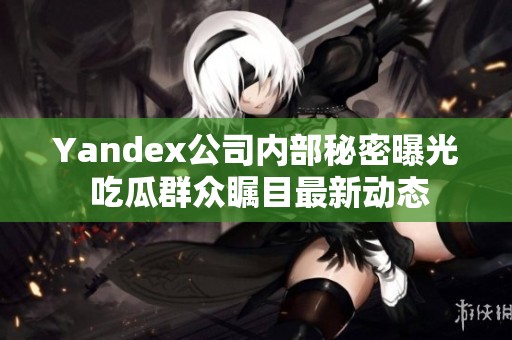 Yandex公司内部秘密曝光 吃瓜群众瞩目最新动态