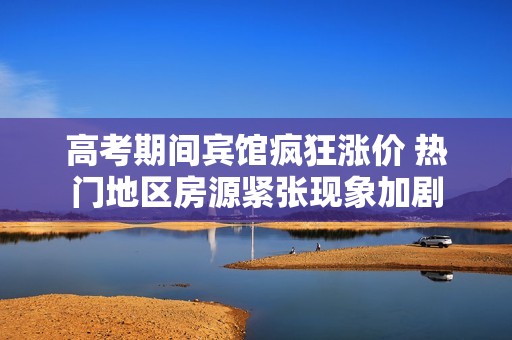 高考期间宾馆疯狂涨价 热门地区房源紧张现象加剧