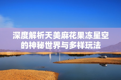 深度解析天美麻花果冻星空的神秘世界与多样玩法