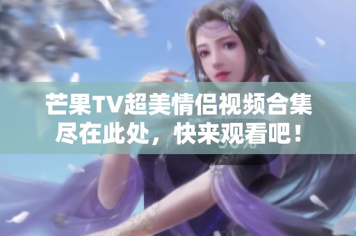 芒果TV超美情侣视频合集尽在此处，快来观看吧！