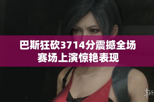 巴斯狂砍3714分震撼全场 赛场上演惊艳表现