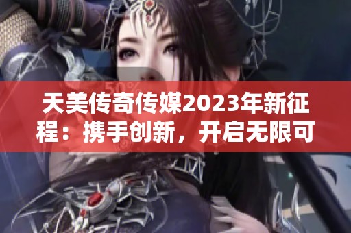天美传奇传媒2023年新征程：携手创新，开启无限可能