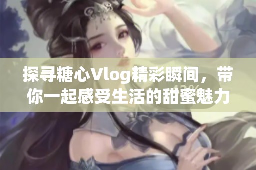 探寻糖心Vlog精彩瞬间，带你一起感受生活的甜蜜魅力