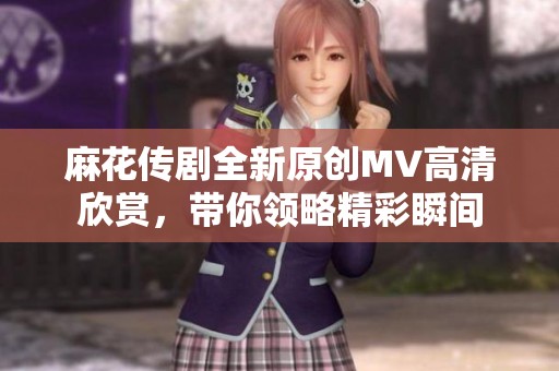 麻花传剧全新原创MV高清欣赏，带你领略精彩瞬间