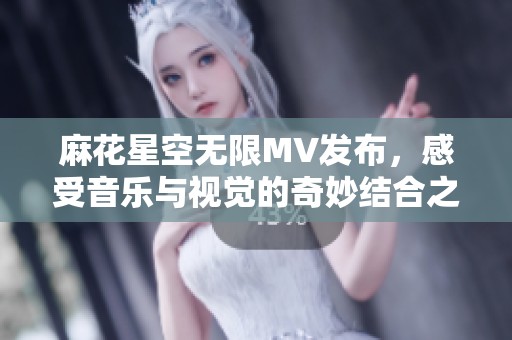 麻花星空无限MV发布，感受音乐与视觉的奇妙结合之旅