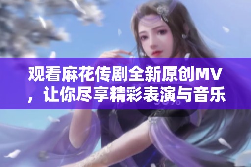 观看麻花传剧全新原创MV，让你尽享精彩表演与音乐魅力