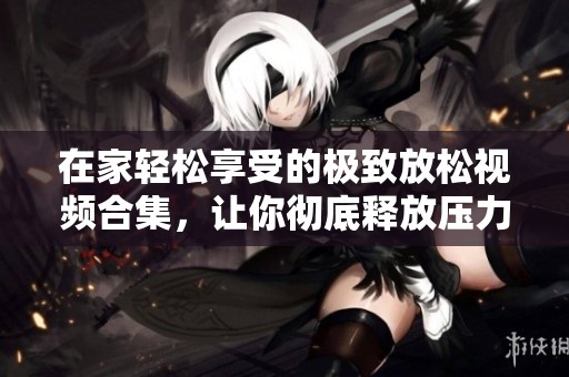 在家轻松享受的极致放松视频合集，让你彻底释放压力