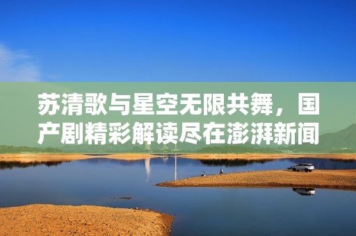 苏清歌与星空无限共舞，国产剧精彩解读尽在澎湃新闻