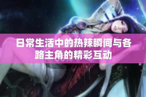 日常生活中的热辣瞬间与各路主角的精彩互动