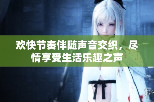 欢快节奏伴随声音交织，尽情享受生活乐趣之声