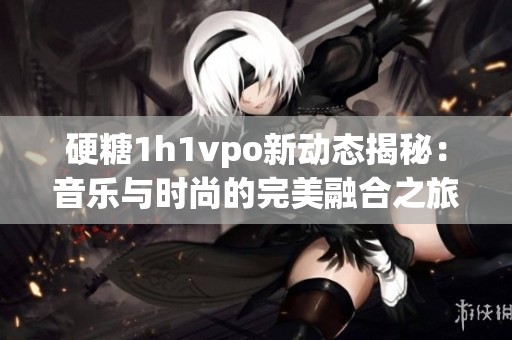 硬糖1h1vpo新动态揭秘：音乐与时尚的完美融合之旅