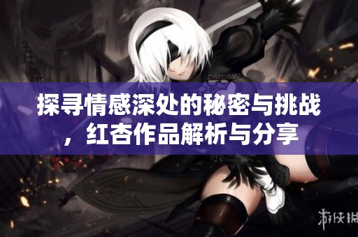 探寻情感深处的秘密与挑战，红杏作品解析与分享