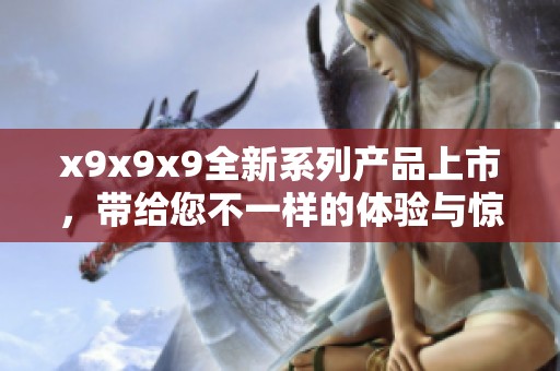 x9x9x9全新系列产品上市，带给您不一样的体验与惊喜