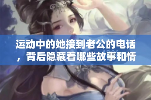 运动中的她接到老公的电话，背后隐藏着哪些故事和情感