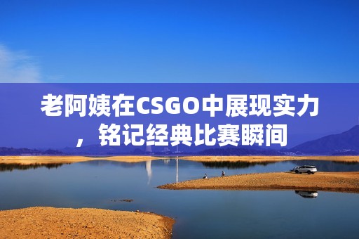 老阿姨在CSGO中展现实力，铭记经典比赛瞬间