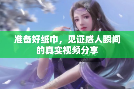 准备好纸巾，见证感人瞬间的真实视频分享