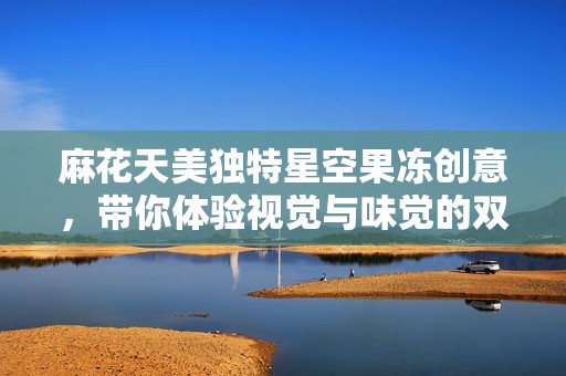麻花天美独特星空果冻创意，带你体验视觉与味觉的双重盛宴