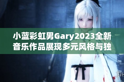 小蓝彩虹男Gary2023全新音乐作品展现多元风格与独特魅力