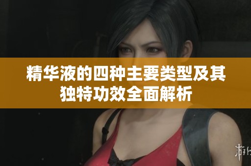 精华液的四种主要类型及其独特功效全面解析