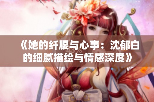《她的纤腰与心事：沈郁白的细腻描绘与情感深度》